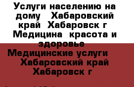 Услуги населению на дому - Хабаровский край, Хабаровск г. Медицина, красота и здоровье » Медицинские услуги   . Хабаровский край,Хабаровск г.